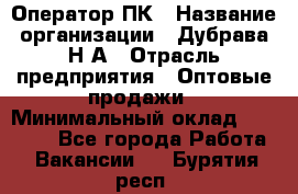 Оператор ПК › Название организации ­ Дубрава Н.А › Отрасль предприятия ­ Оптовые продажи › Минимальный оклад ­ 27 000 - Все города Работа » Вакансии   . Бурятия респ.